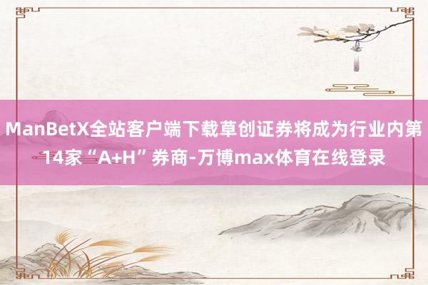 ManBetX全站客户端下载草创证券将成为行业内第14家“A+H”券商-万博max体育在线登录