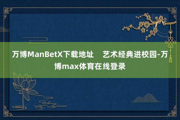 万博ManBetX下载地址    艺术经典进校园-万博max体育在线登录