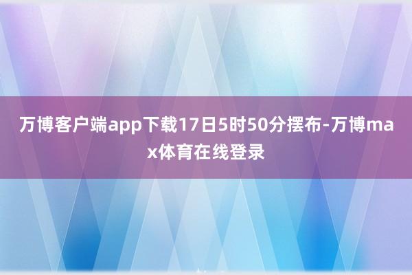 万博客户端app下载17日5时50分摆布-万博max体育在线登录