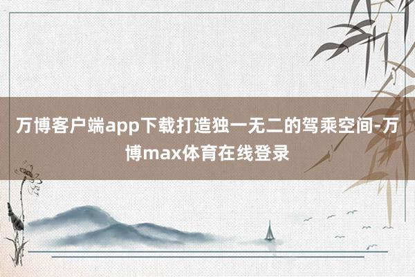 万博客户端app下载打造独一无二的驾乘空间-万博max体育在线登录