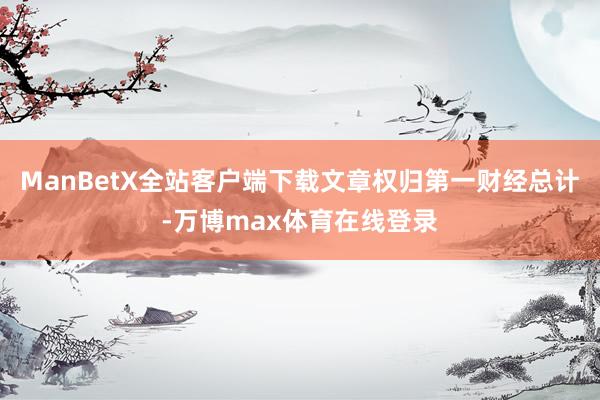 ManBetX全站客户端下载文章权归第一财经总计-万博max体育在线登录