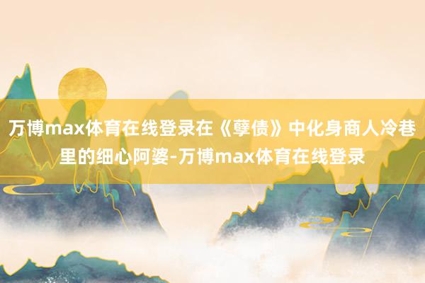 万博max体育在线登录在《孽债》中化身商人冷巷里的细心阿婆-万博max体育在线登录