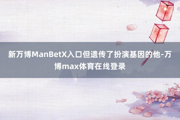 新万博ManBetX入口但遗传了扮演基因的他-万博max体育在线登录