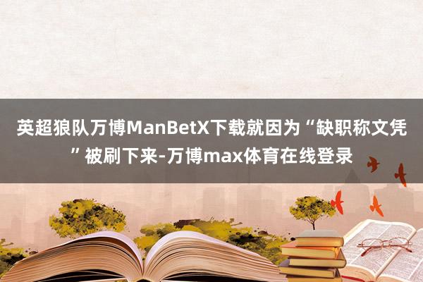 英超狼队万博ManBetX下载就因为“缺职称文凭”被刷下来-万博max体育在线登录