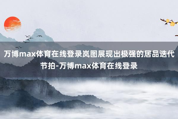 万博max体育在线登录岚图展现出极强的居品迭代节拍-万博max体育在线登录