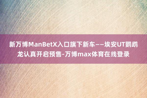 新万博ManBetX入口旗下新车——埃安UT鹦鹉龙认真开启预售-万博max体育在线登录