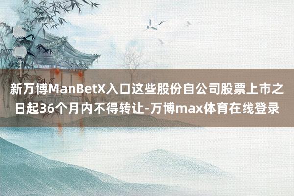 新万博ManBetX入口这些股份自公司股票上市之日起36个月内不得转让-万博max体育在线登录