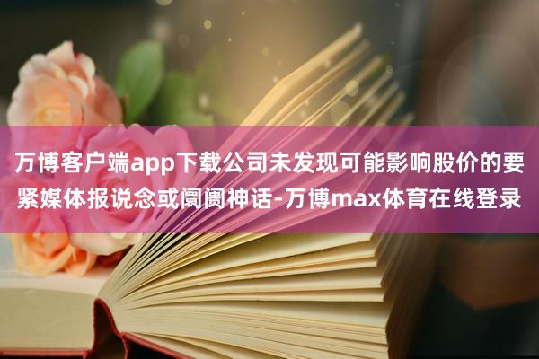 万博客户端app下载公司未发现可能影响股价的要紧媒体报说念或阛阓神话-万博max体育在线登录