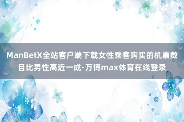 ManBetX全站客户端下载女性乘客购买的机票数目比男性高近一成-万博max体育在线登录