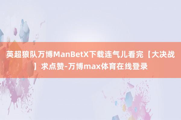 英超狼队万博ManBetX下载连气儿看完【大决战】求点赞-万博max体育在线登录
