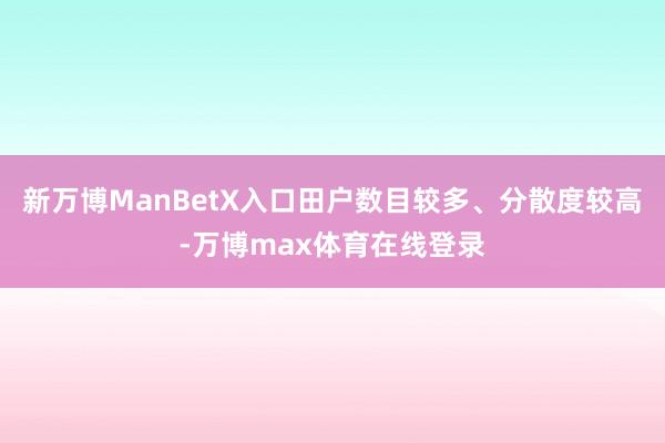 新万博ManBetX入口田户数目较多、分散度较高-万博max体育在线登录