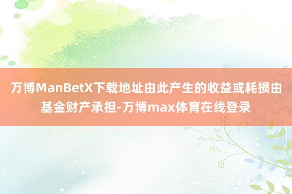 万博ManBetX下载地址由此产生的收益或耗损由基金财产承担-万博max体育在线登录