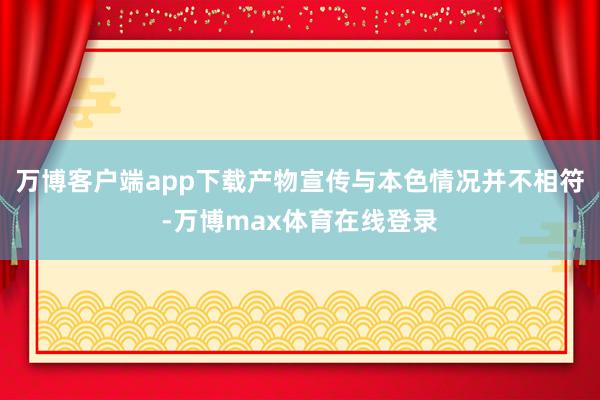 万博客户端app下载产物宣传与本色情况并不相符-万博max体育在线登录