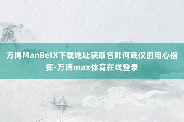 万博ManBetX下载地址获取名帅何威仪的用心指挥-万博max体育在线登录