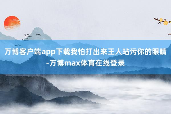 万博客户端app下载我怕打出来王人玷污你的眼睛-万博max体育在线登录