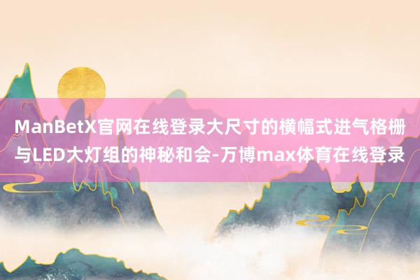 ManBetX官网在线登录大尺寸的横幅式进气格栅与LED大灯组的神秘和会-万博max体育在线登录