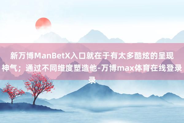 新万博ManBetX入口就在于有太多酷炫的呈现神气；通过不同维度塑造他-万博max体育在线登录