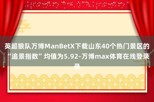 英超狼队万博ManBetX下载山东40个热门景区的 “追景指数”均值为5.92-万博max体育在线登录