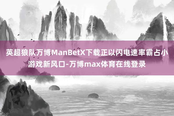 英超狼队万博ManBetX下载正以闪电速率霸占小游戏新风口-万博max体育在线登录