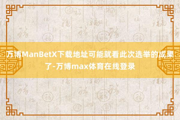 万博ManBetX下载地址可能就看此次选举的成果了-万博max体育在线登录