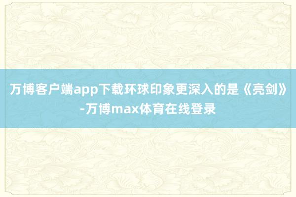 万博客户端app下载环球印象更深入的是《亮剑》-万博max体育在线登录