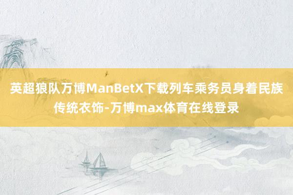 英超狼队万博ManBetX下载列车乘务员身着民族传统衣饰-万博max体育在线登录