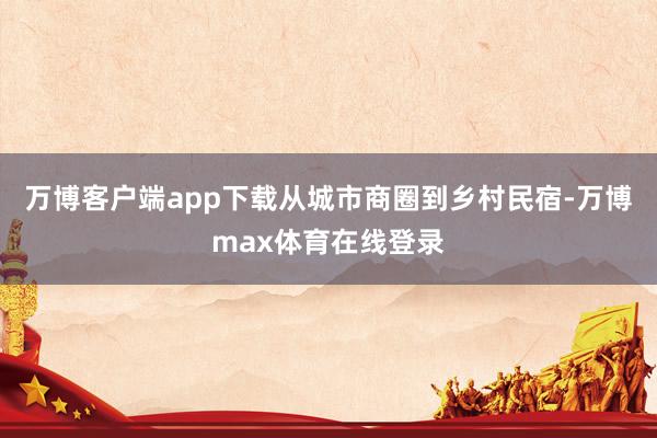 万博客户端app下载从城市商圈到乡村民宿-万博max体育在线登录