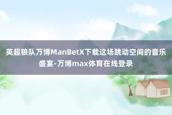 英超狼队万博ManBetX下载这场跳动空间的音乐盛宴-万博max体育在线登录