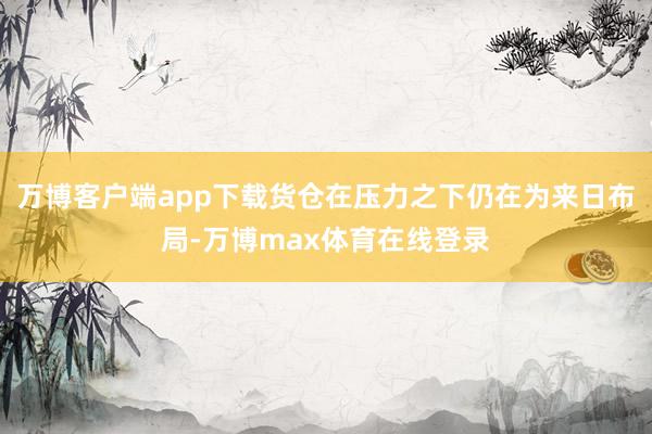 万博客户端app下载货仓在压力之下仍在为来日布局-万博max体育在线登录