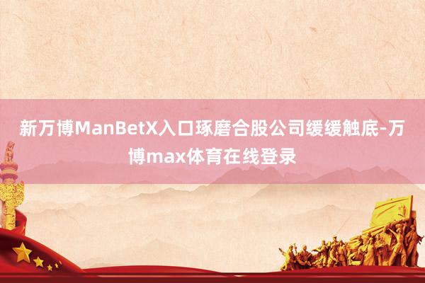 新万博ManBetX入口琢磨合股公司缓缓触底-万博max体育在线登录
