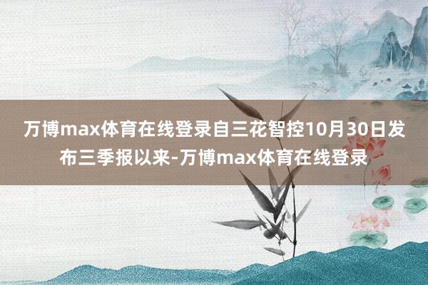 万博max体育在线登录 自三花智控10月30日发布三季报以来-万博max体育在线登录