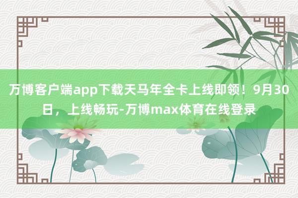 万博客户端app下载天马年全卡上线即领！9月30日，上线畅玩-万博max体育在线登录
