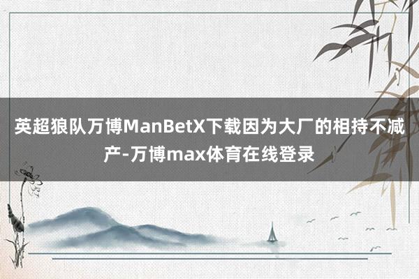 英超狼队万博ManBetX下载因为大厂的相持不减产-万博max体育在线登录