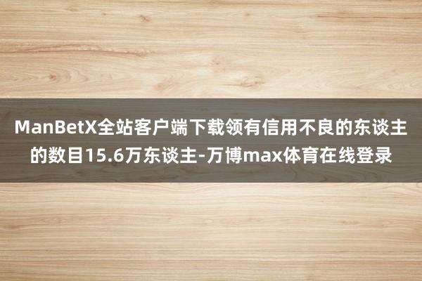 ManBetX全站客户端下载领有信用不良的东谈主的数目15.6万东谈主-万博max体育在线登录