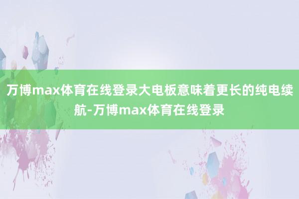 万博max体育在线登录大电板意味着更长的纯电续航-万博max体育在线登录