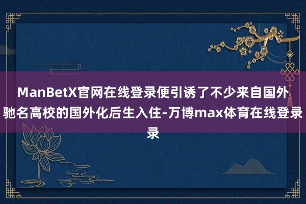 ManBetX官网在线登录便引诱了不少来自国外驰名高校的国外化后生入住-万博max体育在线登录