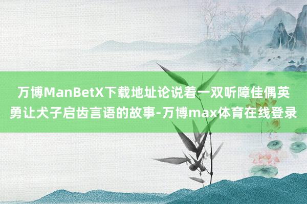 万博ManBetX下载地址论说着一双听障佳偶英勇让犬子启齿言语的故事-万博max体育在线登录