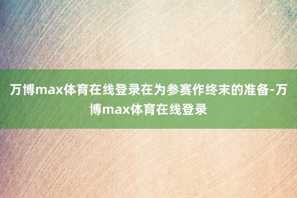 万博max体育在线登录在为参赛作终末的准备-万博max体育在线登录