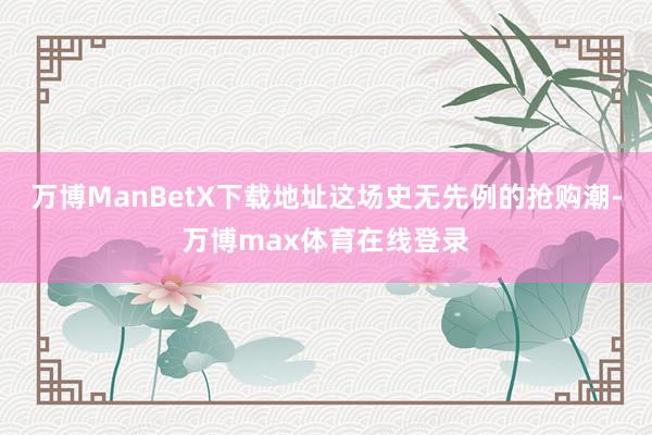 万博ManBetX下载地址这场史无先例的抢购潮-万博max体育在线登录