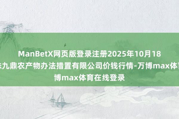 ManBetX网页版登录注册2025年10月18日新疆绿珠九鼎农产物办法措置有限公司价钱行情-万博max体育在线登录