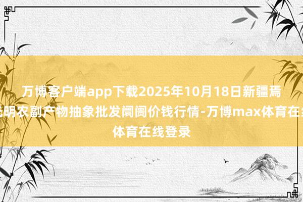 万博客户端app下载2025年10月18日新疆焉耆县光明农副产物抽象批发阛阓价钱行情-万博max体育在线登录