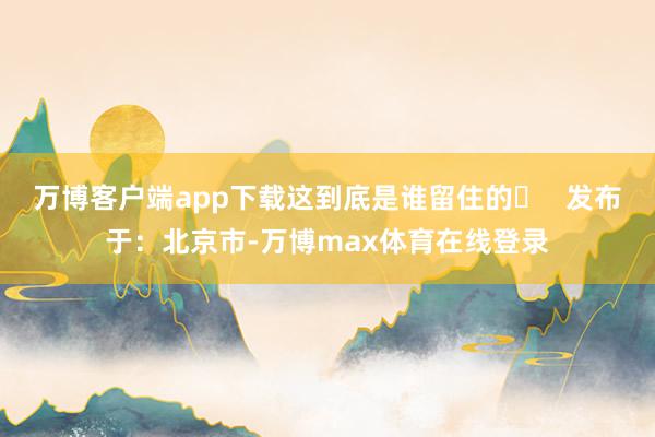 万博客户端app下载这到底是谁留住的❓   发布于：北京市-万博max体育在线登录