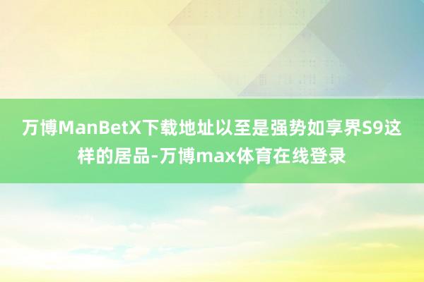 万博ManBetX下载地址以至是强势如享界S9这样的居品-万博max体育在线登录
