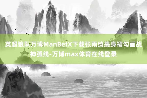 英超狼队万博ManBetX下载张雨绮裹身裙勾画战神弧线-万博max体育在线登录