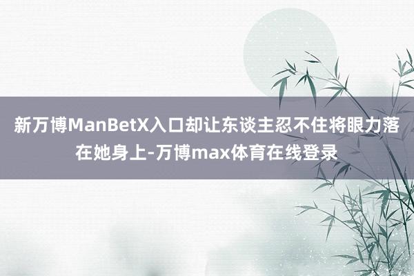 新万博ManBetX入口却让东谈主忍不住将眼力落在她身上-万博max体育在线登录
