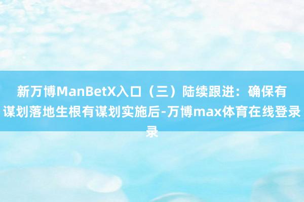 新万博ManBetX入口（三）陆续跟进：确保有谋划落地生根有谋划实施后-万博max体育在线登录