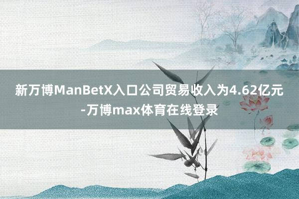 新万博ManBetX入口公司贸易收入为4.62亿元-万博max体育在线登录