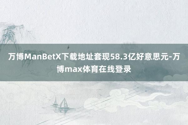 万博ManBetX下载地址套现58.3亿好意思元-万博max体育在线登录