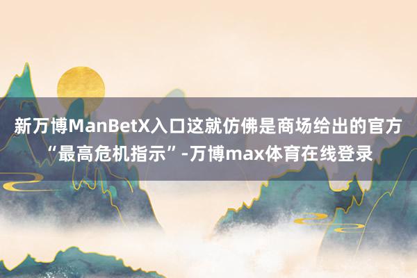 新万博ManBetX入口这就仿佛是商场给出的官方“最高危机指示”-万博max体育在线登录