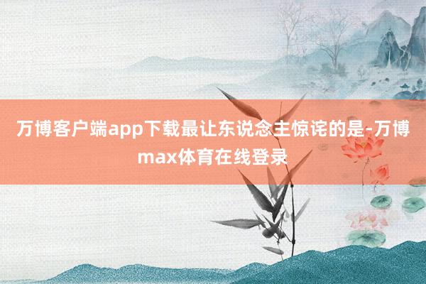 万博客户端app下载最让东说念主惊诧的是-万博max体育在线登录